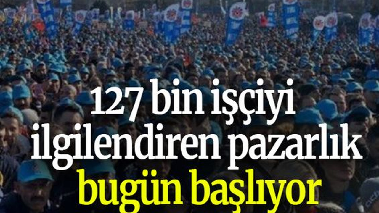127 bin işçiyi ilgilendiren pazarlık bugün başlıyor