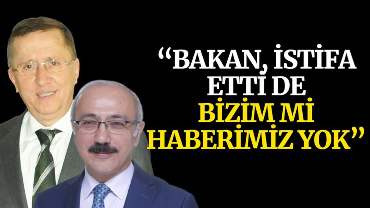 “Bakan, istifa etti de bizim mi haberimiz yok”