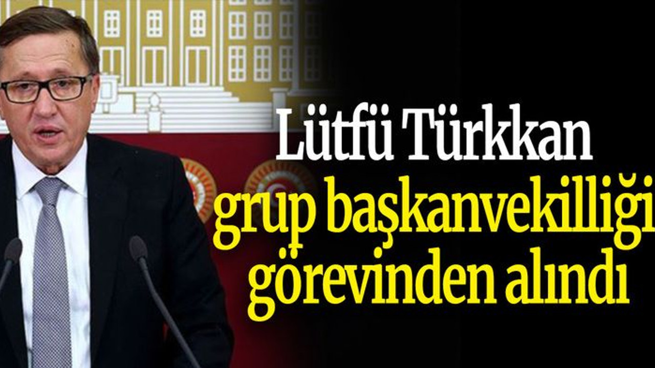 Lütfü Türkkan grup başkanvekilliği görevinden alındı