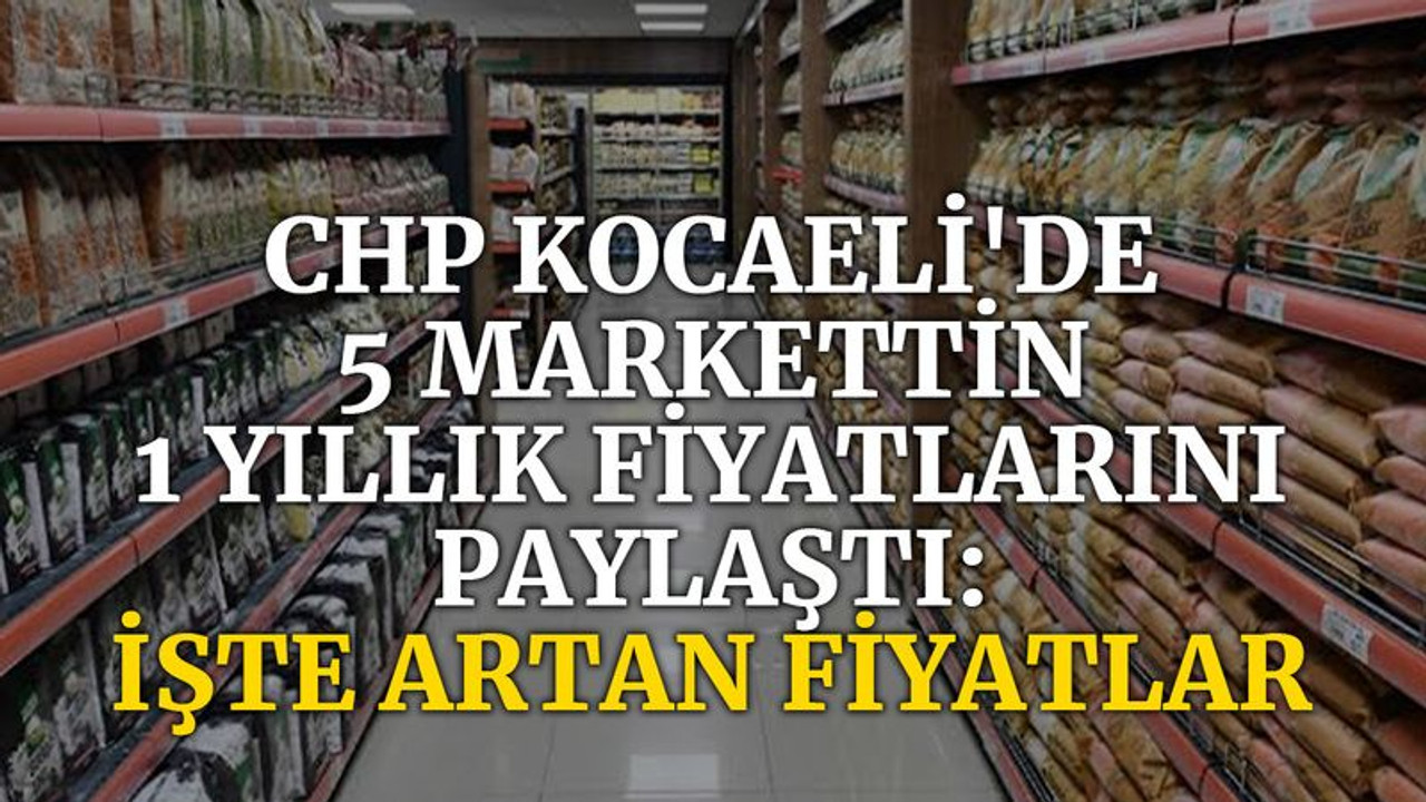 CHP Kocaeli'de 5 marketin 1 yıllık fiyatlarını paylaştı; İşte artan fiyatlar