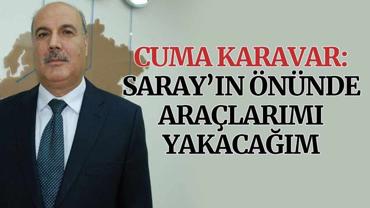 Cuma Karavar: Saray’ın önünde araçlarımı yakacağım
