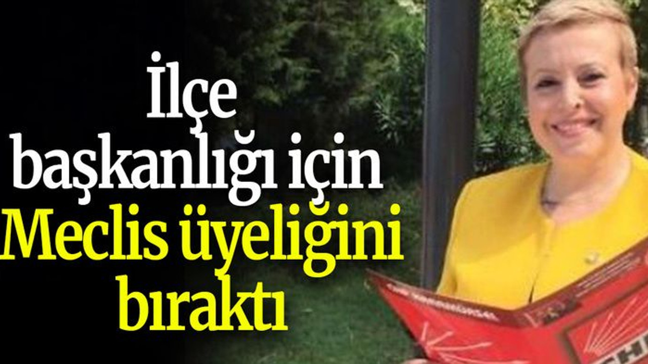 İlçe başkanlığı için Meclis üyeliğini bıraktı