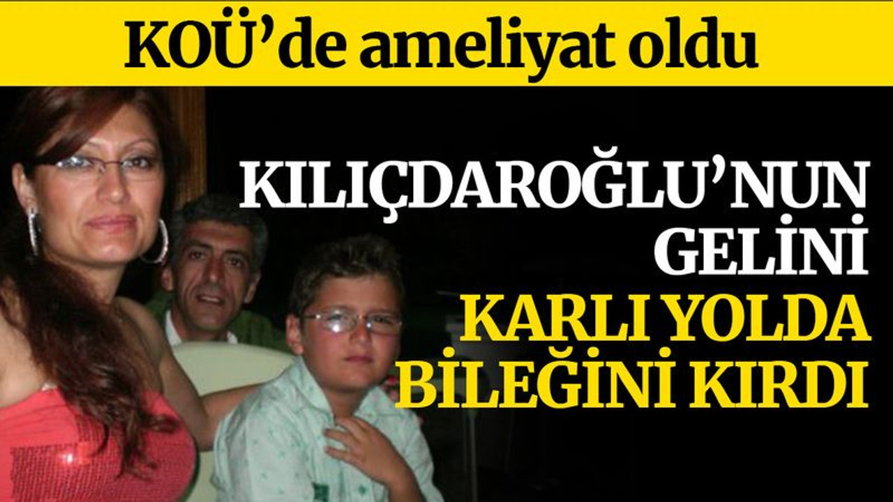 Kılıçdaroğlu’nun gelini, bileğini kırdı, KOÜ'de ameliyat oldu