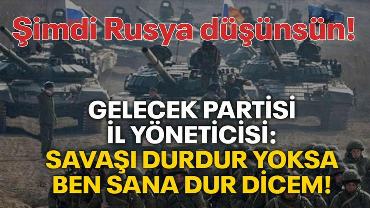 Gelecek Partisi İl Yöneticisi: Savaşı durdur yoksa ben sana dur dicem! Şimdi Rusya düşünsün!