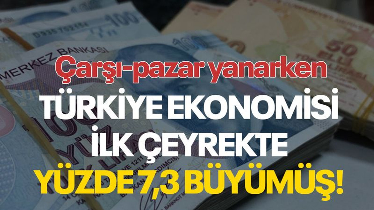 Çarşı-pazar yanarken Türkiye ekonomisi ilk çeyrekte yüzde 7,3 büyümüş!