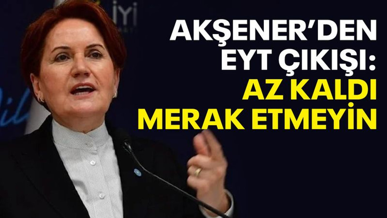 Akşener’den EYT çıkışı: Az kaldı merak etmeyin