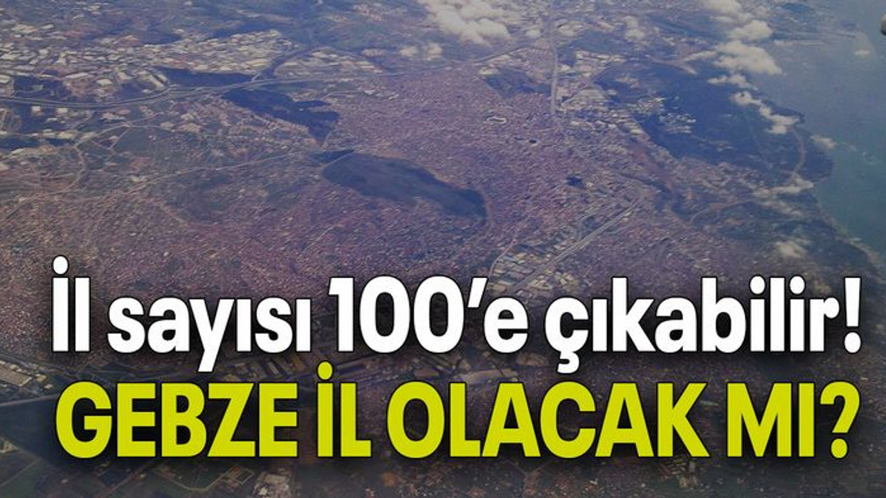 İl sayısı 100’e çıkıyor! GEBZE İL OLACAK MI?