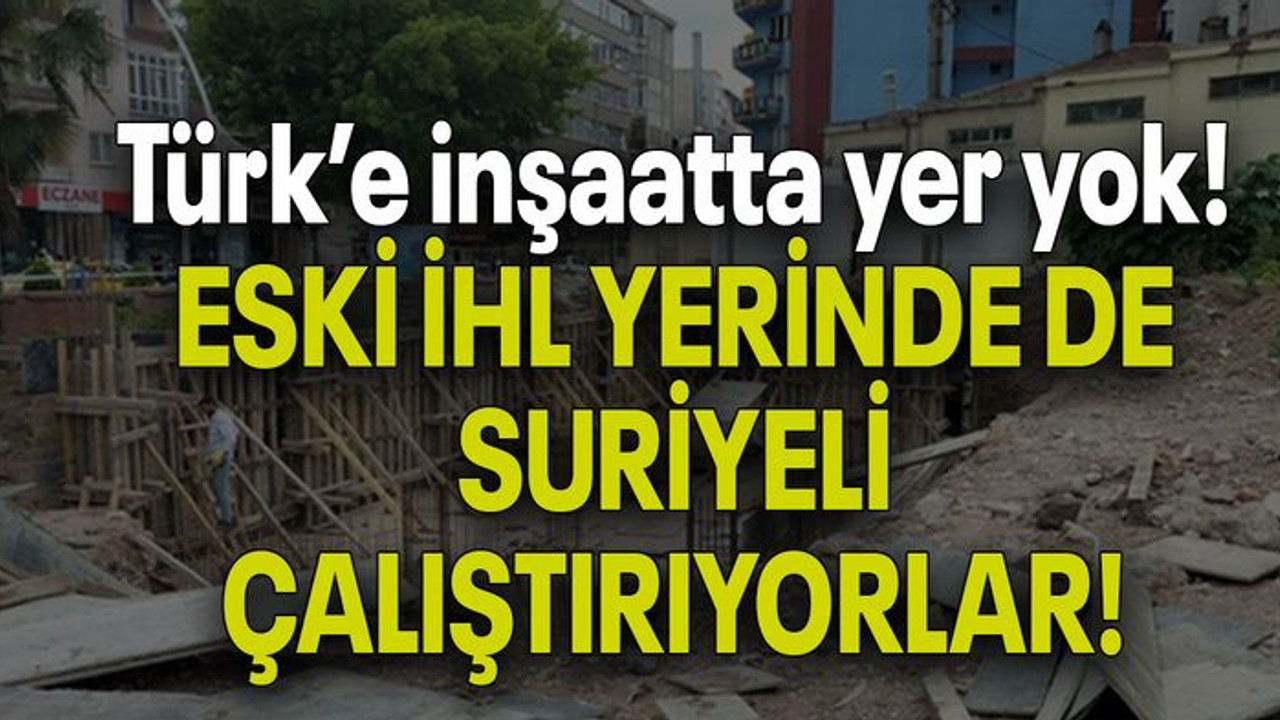 Türk’e inşaatta yer yok! ESKİ İHL YERİNDE DE SURİYELİ ÇALIŞTIRIYORLAR!