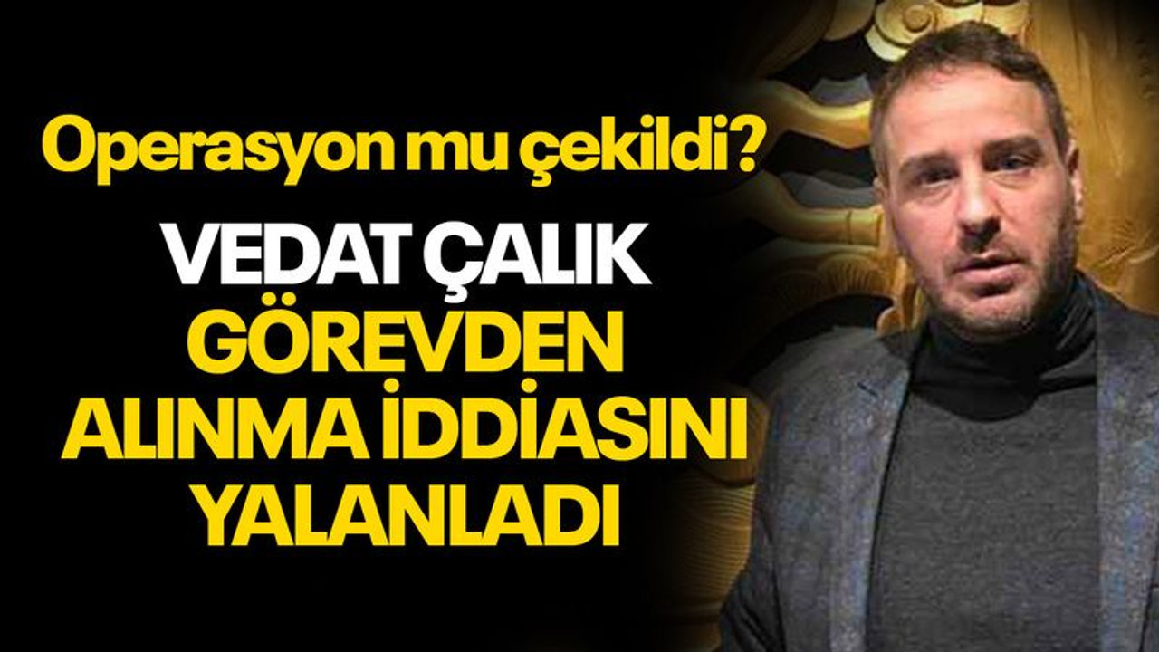 Vedat Çalık görevden alınma iddiasını yalanladı... Operasyon mu çekildi?