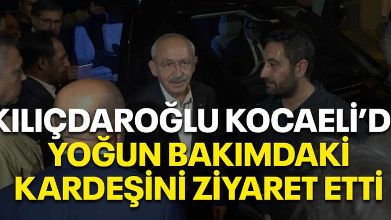 Kılıçdaroğlu, Kocaeli’de yoğun bakımdaki kardeşini ziyaret etti