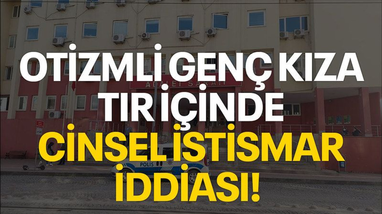 Otizmli genç kıza tır içinde cinsel istismar iddiası