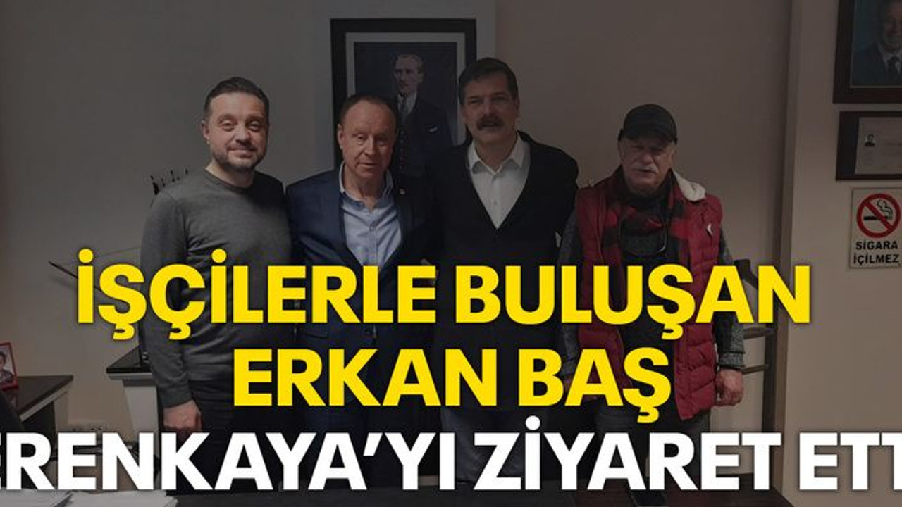 İşçilerle buluşan Erkan Baş, Erenkaya'yı ziyaret etti