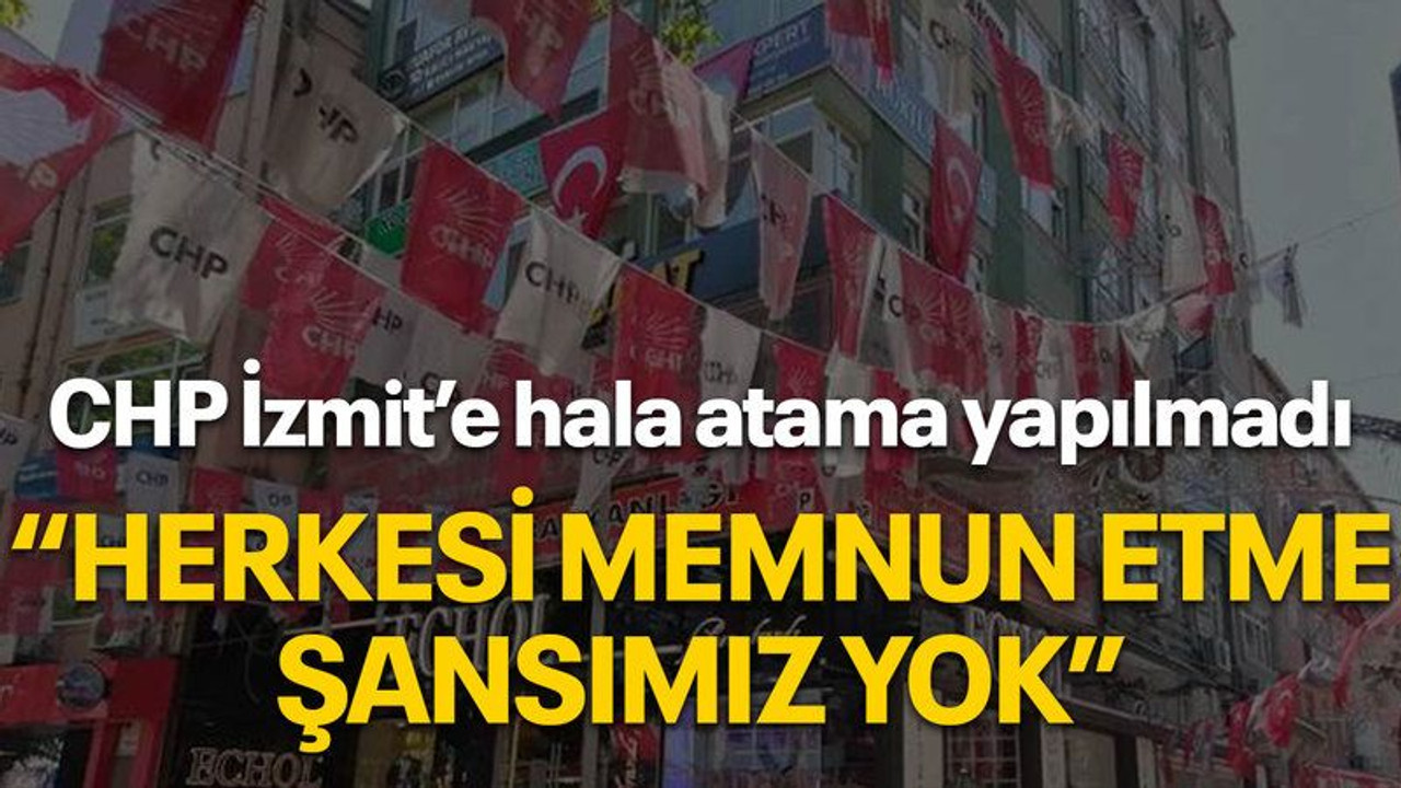 CHP İzmit’e hala atama yapılmadı, “Herkesi memnun etme şansımız yok”