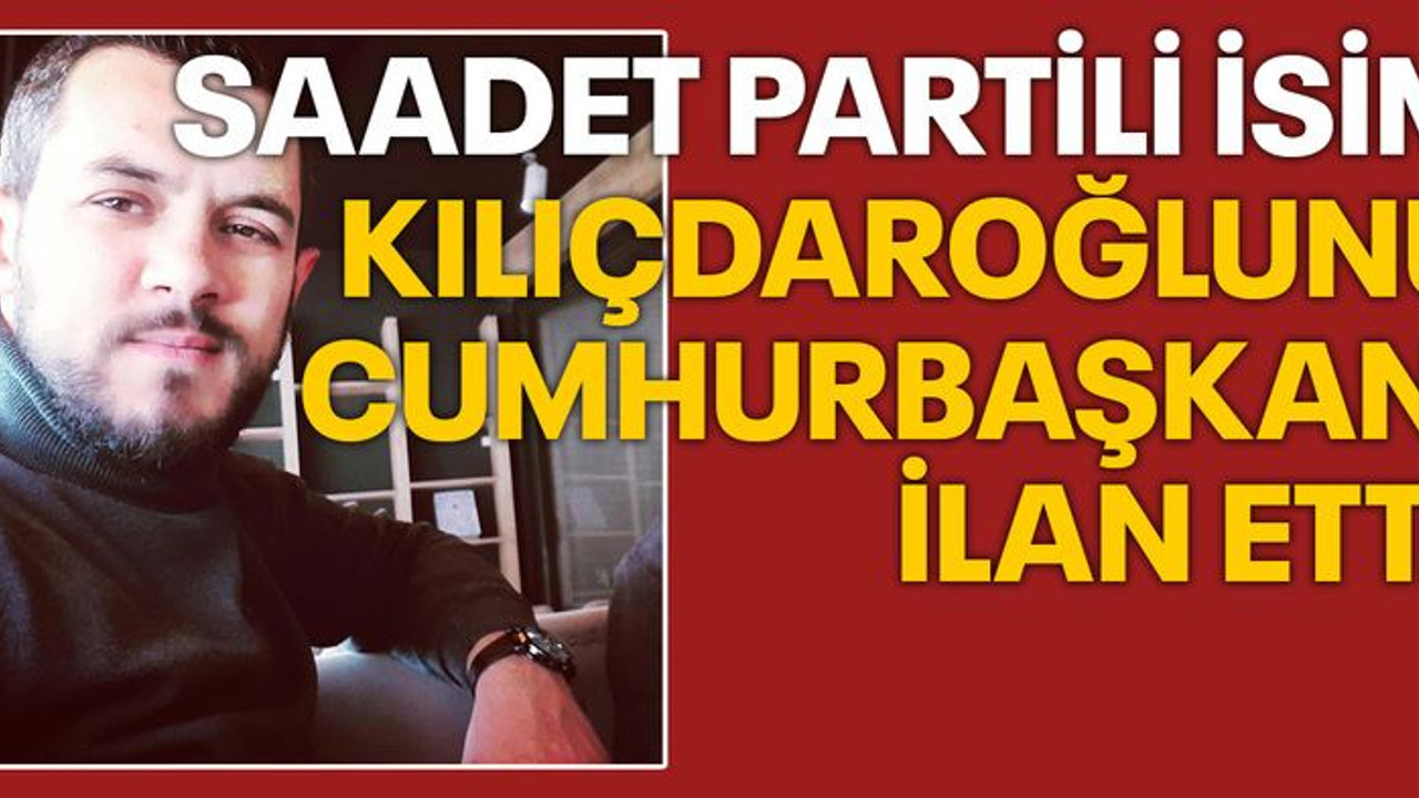 Saadet Partili isim Kılıçdaroğlu’nu Cumhurbaşkanı ilan etti