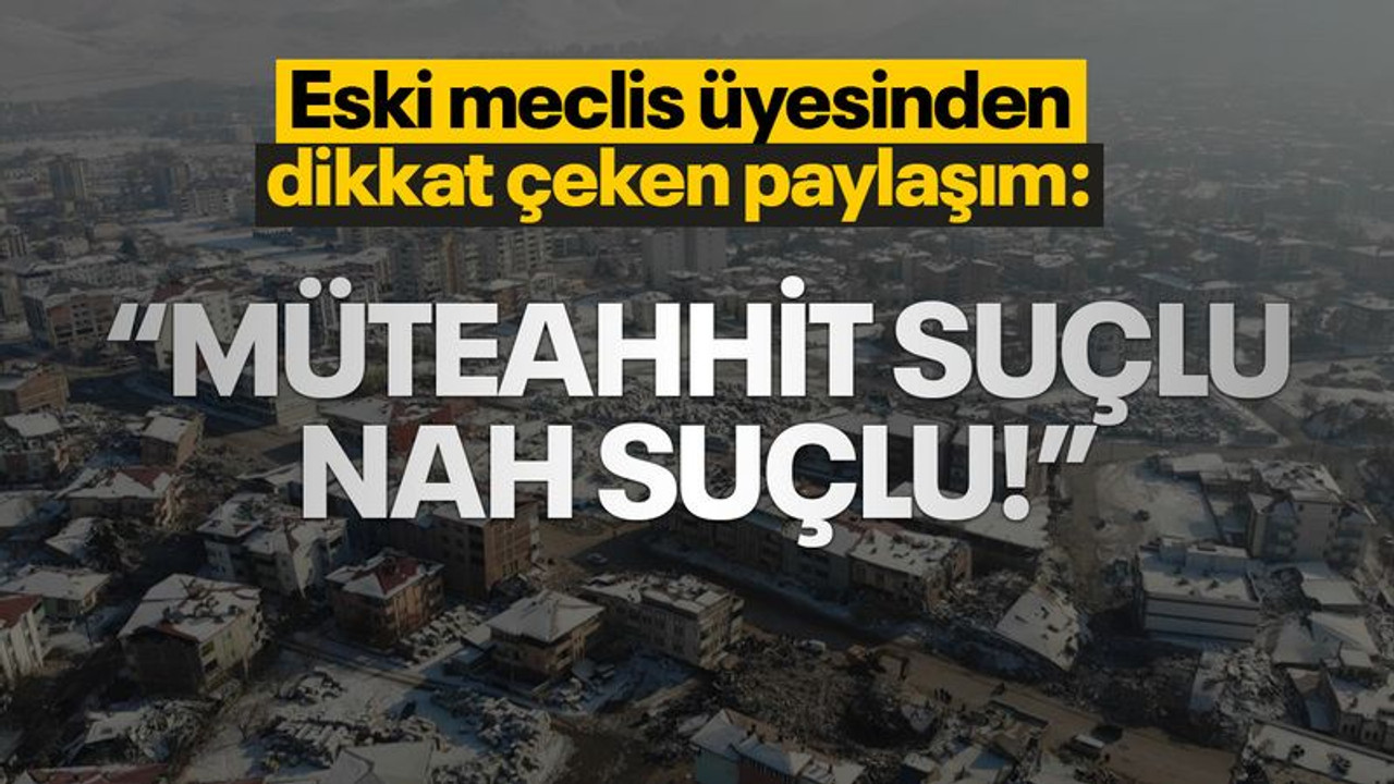 Eski meclis üyesinden dikkat çeken çıkış: Müteahhit suçlu nah suçlu!