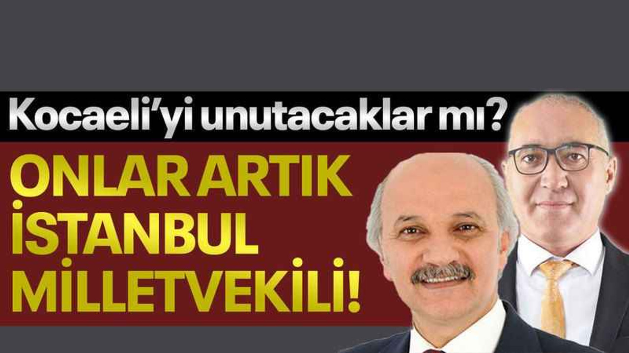 Kocaeli’yi unutacaklar mı? Onlar artık İstanbul milletvekili!