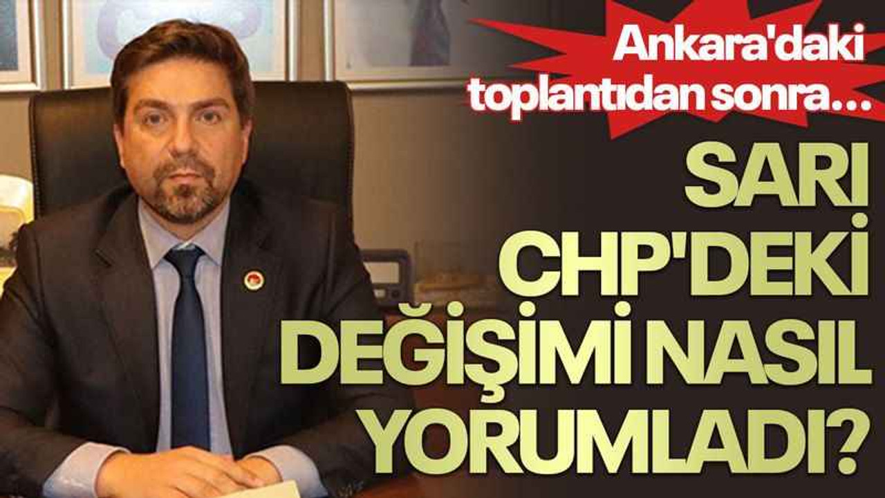 Ankara'daki toplantıdan sonra... Sarı CHP'deki değişimi nasıl yorumladı?