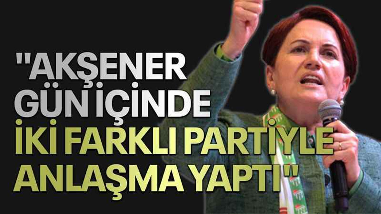 "Akşener gün içinde iki farklı partiyle anlaşma yaptı"