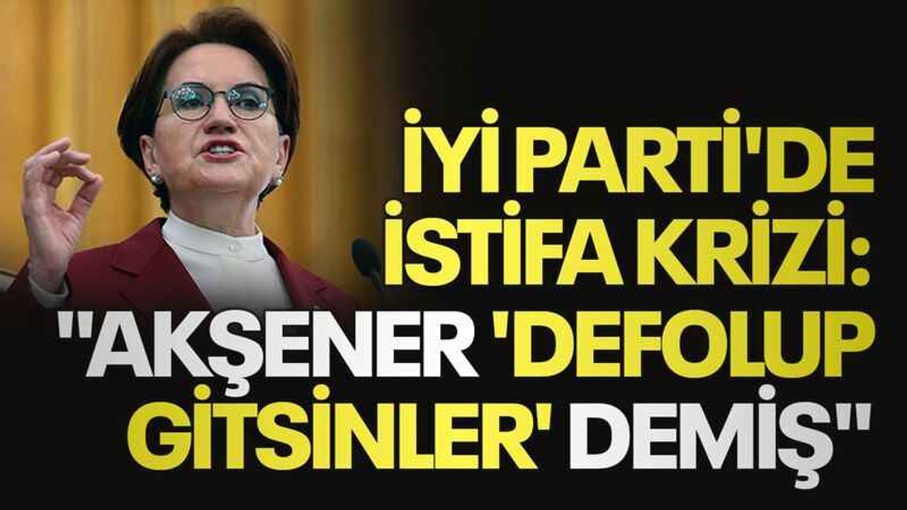 İYİ Parti'de istifa krizi: "Akşener 'Defolup gitsinler' demiş"