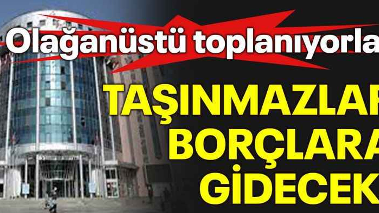 Olağanüstü toplanıyorlar Taşınmazlar borçlara gidecek!