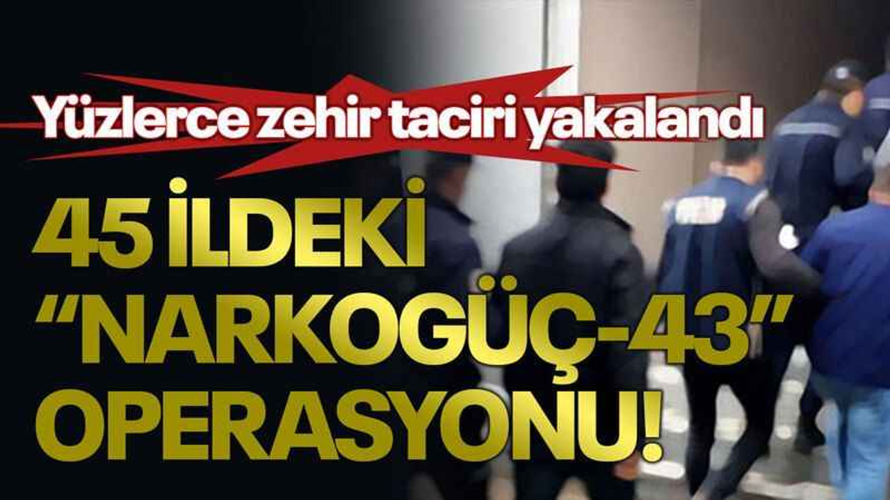 45 ildeki “Narkogüç-43” operasyonu! Yüzlerce zehir taciri yakalandı