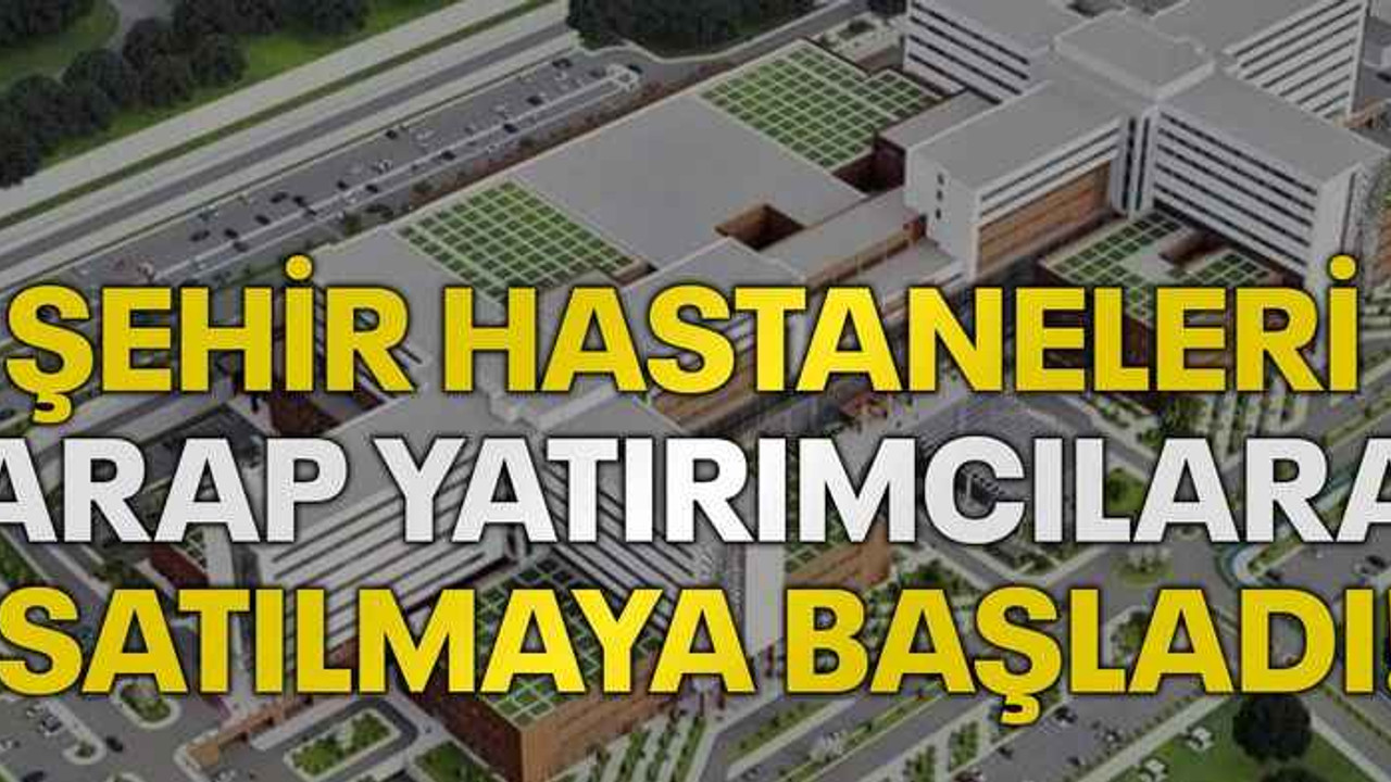 Şehir Hastaneleri arap yatırımcılara satılmaya başladı!