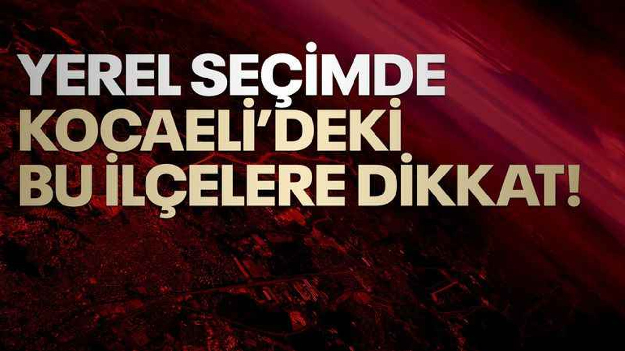 Yerel seçimde, Kocaeli’deki bu ilçelere dikkat!