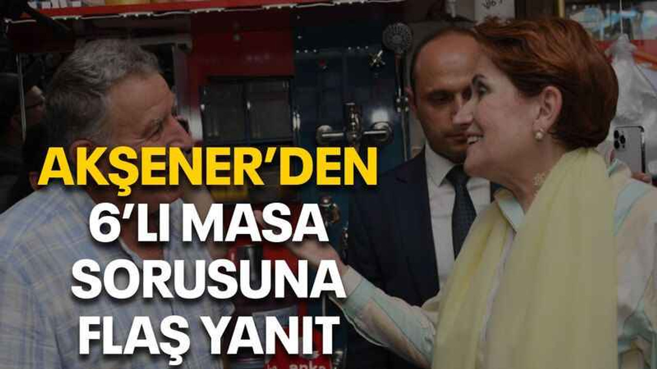 Akşener’den 6’lı masa sorusuna flaş yanıt