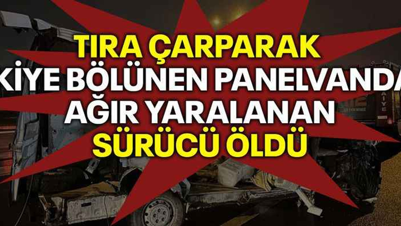 Tıra çarparak ikiye bölünen panelvanda ağır yaralanan sürücü öldü