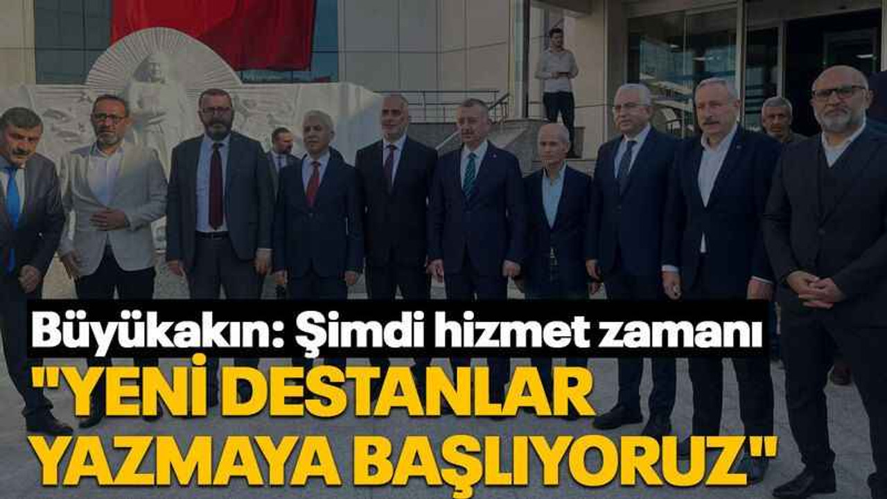 Büyükakın: Şimdi hizmet zamanı "Yeni destanlar yazmaya başlıyoruz"