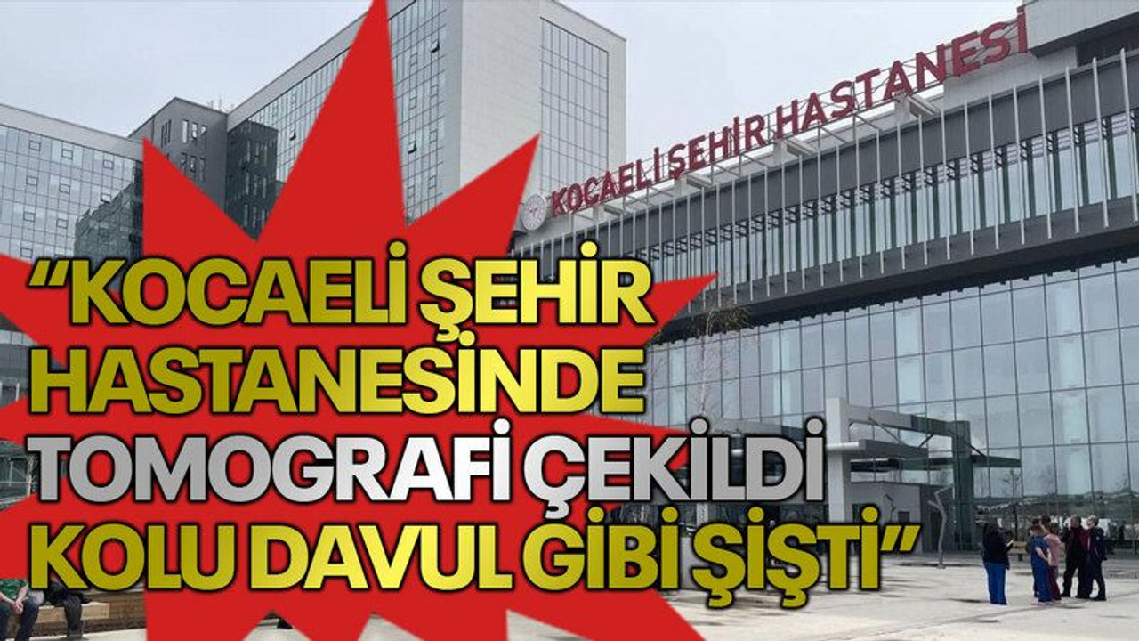 “Kocaeli Şehir Hastanesinde tomografi çekildi kolu davul gibi şişti”