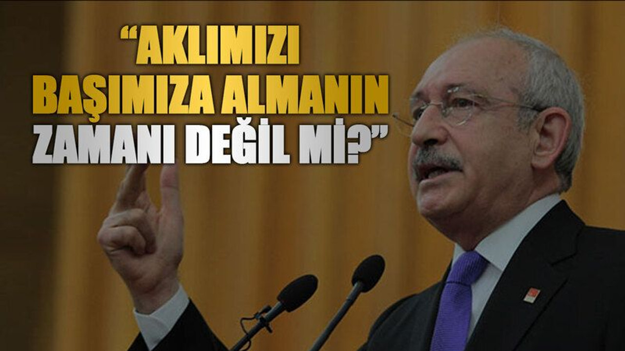 Kılıçdaroğlu “Aklımızı başımıza almanın zamanı değil mi?”