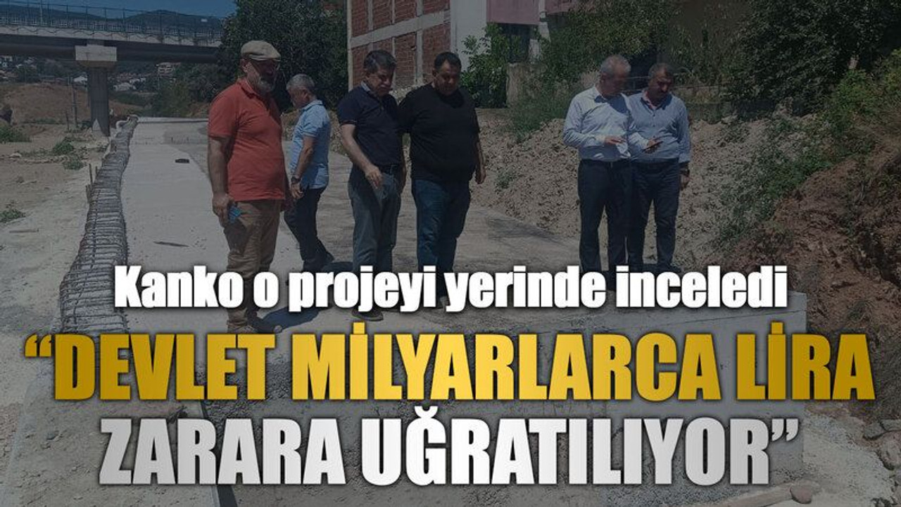 Kanko o projeyi yerinde inceledi “Devlet milyarlarca lira zarara uğratılıyor”