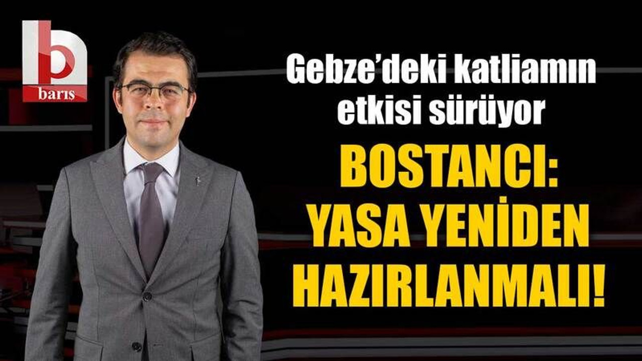 Gebze’deki katliamın etkisi sürüyor, Bostancı: Yasa yeniden hazırlanmalı!