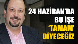 “24 Haziran’da bu işe tamam diyeceğiz”