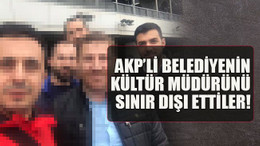 AKP’li belediyenin kültür müdürünü sınır dışı ettiler!