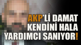 AKP’li damat kendini hala yardımcı sanıyor!