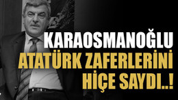 Karaosmanoğlu Atatürk zaferlerini hiçe saydı..!