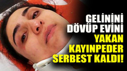 Gelinin dövüp evini yakan kayınpeder serbest kaldı!