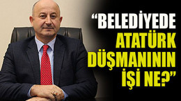 “Belediyede Atatürk düşmanının işi ne?”