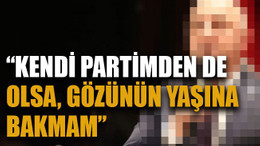 “Kendi partimden de olsa gözünün yaşına bakmam”
