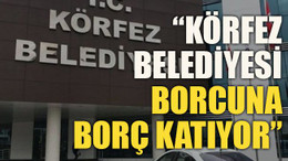 “Körfez Belediyesi borcuna borç katıyor”