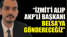 “İzmit’i alıp AKP’li başkanı Belsa’ya göndereceğiz”