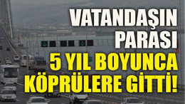 Vatandaşın parası 5 yıl boyunca köprülere gitti!
