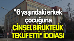 "6 yaşındaki erkek çocuğuna cinsel birliktelik teklif etti" iddiası