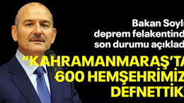 Bakan Soylu deprem felakentinde son durumu açıkladı: "Kahramanmaraş'ta 600 hemşerimizi defnettik"