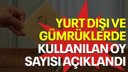 Yurt dışı ve gümrüklerde kullanılan oy sayısı açıklandı