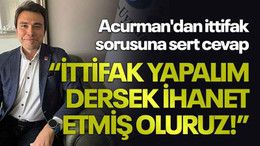 Acurman'dan ittifak sorusuna sert cevap, “İttifak yapalım dersek ihanet etmiş oluruz!”