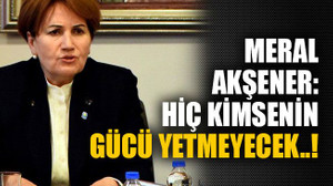Meral Akşener: Hiç kimsenin gücü yetmeyecek..!