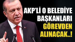 AKP’li o belediye başkanları görevden alınacak..!